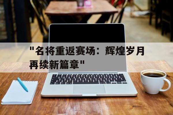 -&quot;名将重返赛场：辉煌岁月再续新篇章&quot;的简单介绍